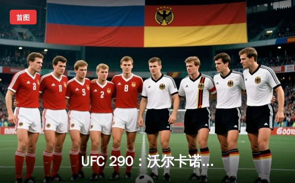 UFC 290：沃尔卡诺夫斯基强势卫冕 托普里亚爆冷终结埃米特