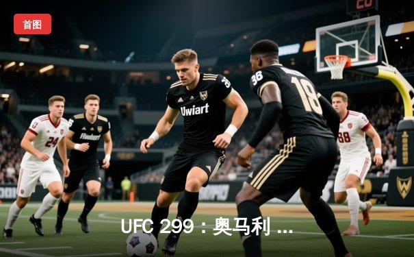 UFC 299：奥马利 unanimous decision 成功卫冕，中国新星严晓南八角笼首秀惊艳
