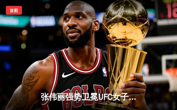 张伟丽强势卫冕UFC女子草量级金腰带，中国力量再次闪耀拉斯维加斯
