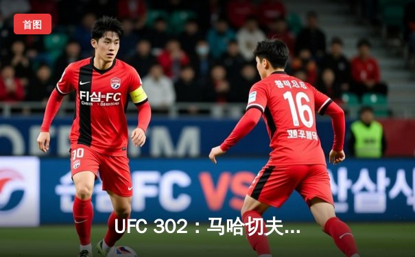 UFC 302：马哈切夫险胜普瓦里尔卫冕轻量级冠军，钻石鏖战五回合憾失金腰带